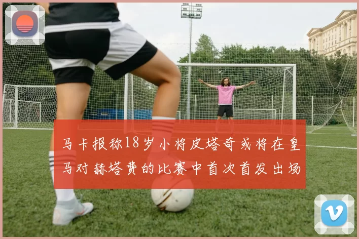 马卡报称18岁小将皮塔奇或将在皇马对赫塔费的比赛中首次首发出场