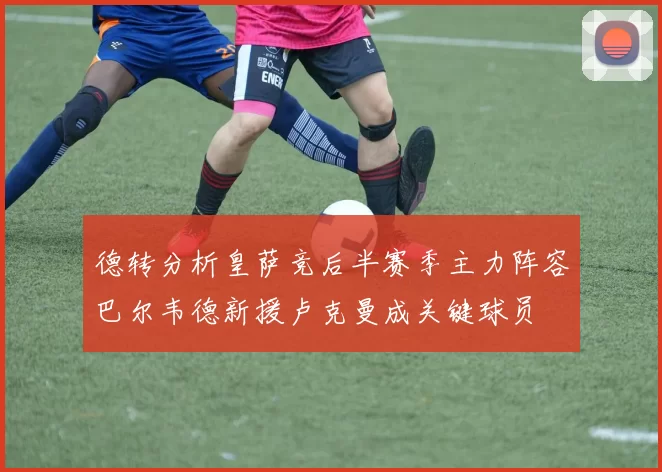 德转分析皇萨竞后半赛季主力阵容巴尔韦德新援卢克曼成关键球员