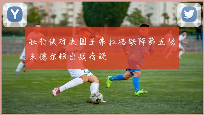 独行侠对决国王弗拉格缺阵第五场米德尔顿出战存疑