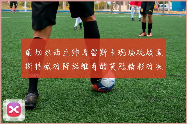 前切尔西主帅马雷斯卡现场观战莱斯特城对阵诺维奇的英冠精彩对决
