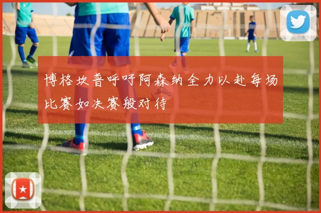 博格坎普呼吁阿森纳全力以赴每场比赛如决赛般对待
