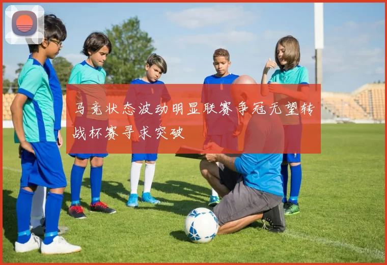 马竞状态波动明显联赛争冠无望转战杯赛寻求突破