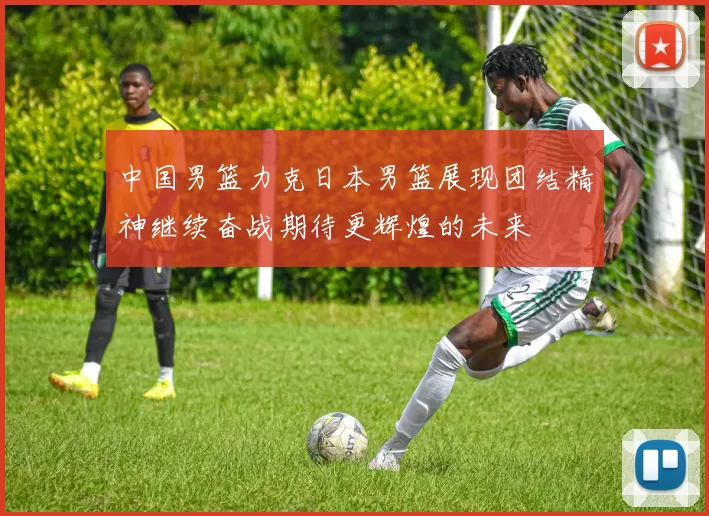 中国男篮力克日本男篮展现团结精神继续奋战期待更辉煌的未来
