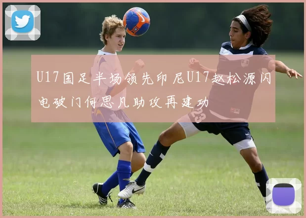 U17国足半场领先印尼U17赵松源闪电破门何思凡助攻再建功