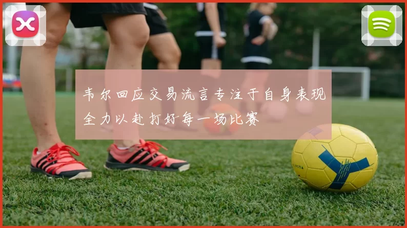 韦尔回应交易流言专注于自身表现全力以赴打好每一场比赛