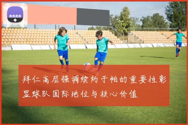 拜仁高层强调续约于帕的重要性彰显球队国际地位与核心价值