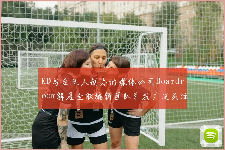 KD与合伙人创办的媒体公司Boardroom解雇全职编辑团队引发广泛关注