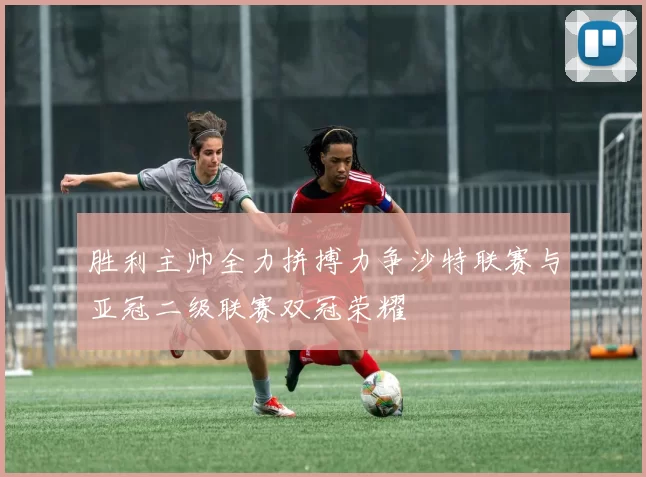 胜利主帅全力拼搏力争沙特联赛与亚冠二级联赛双冠荣耀