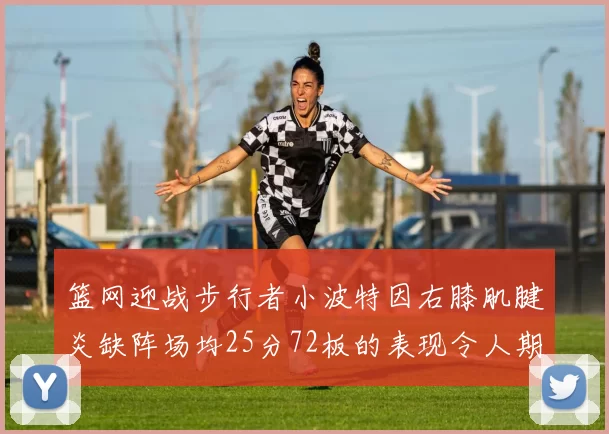 篮网迎战步行者小波特因右膝肌腱炎缺阵场均25分72板的表现令人期待