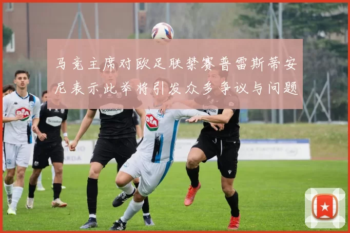 马竞主席对欧足联禁赛普雷斯蒂安尼表示此举将引发众多争议与问题