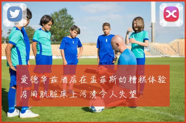 爱德华兹酒店在孟菲斯的糟糕体验房间肮脏床上污渍令人失望