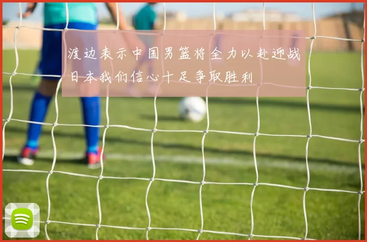 渡边表示中国男篮将全力以赴迎战日本我们信心十足争取胜利