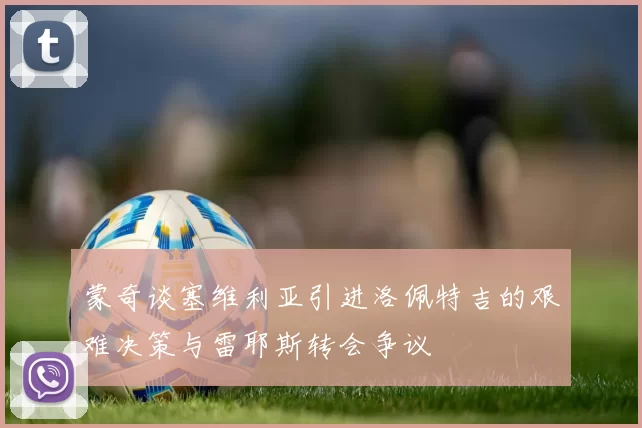 蒙奇谈塞维利亚引进洛佩特吉的艰难决策与雷耶斯转会争议