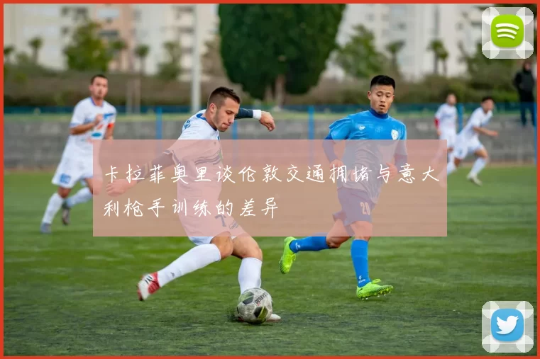 卡拉菲奥里谈伦敦交通拥堵与意大利枪手训练的差异