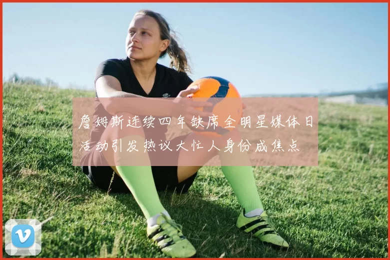 詹姆斯连续四年缺席全明星媒体日活动引发热议大忙人身份成焦点