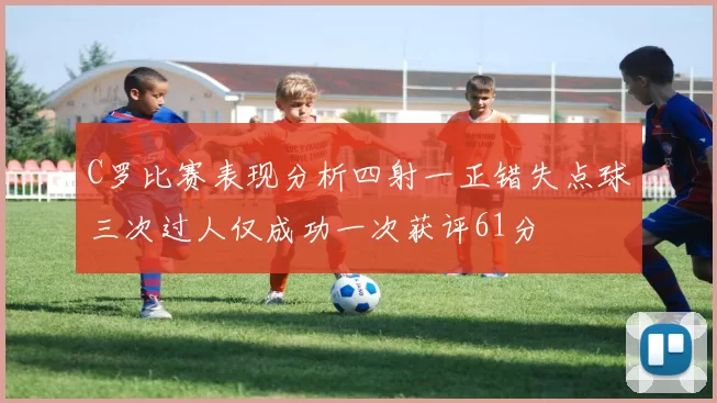 C罗比赛表现分析四射一正错失点球三次过人仅成功一次获评61分