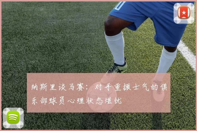 纳斯里谈马赛：对手重振士气的俱乐部球员心理状态堪忧